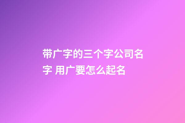 带广字的三个字公司名字 用广要怎么起名-第1张-公司起名-玄机派